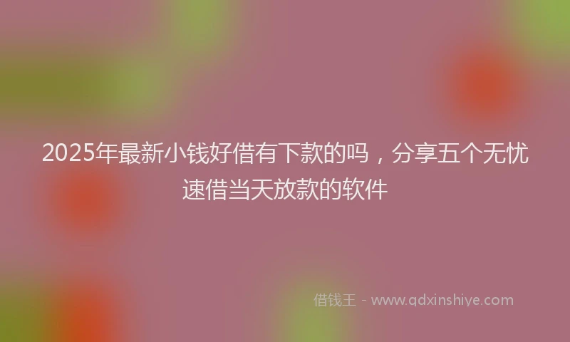2025年最新小钱好借有下款的吗，分享五个无忧速借当天放款的软件