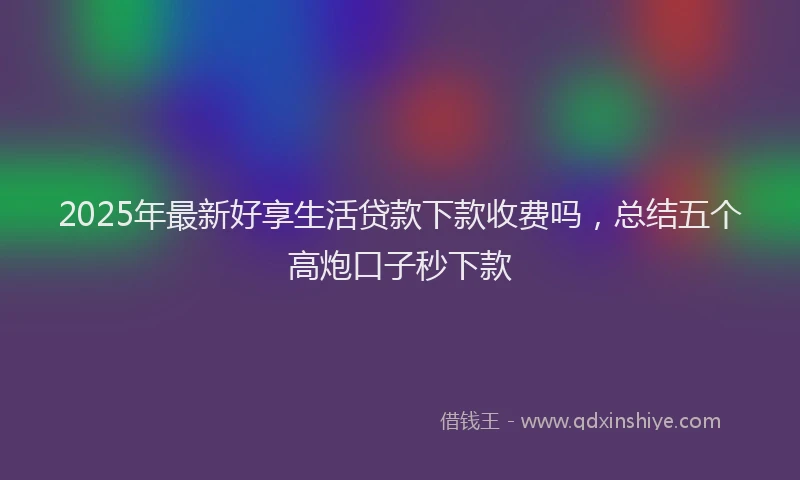 2025年最新好享生活贷款下款收费吗，总结五个高炮口子秒下款