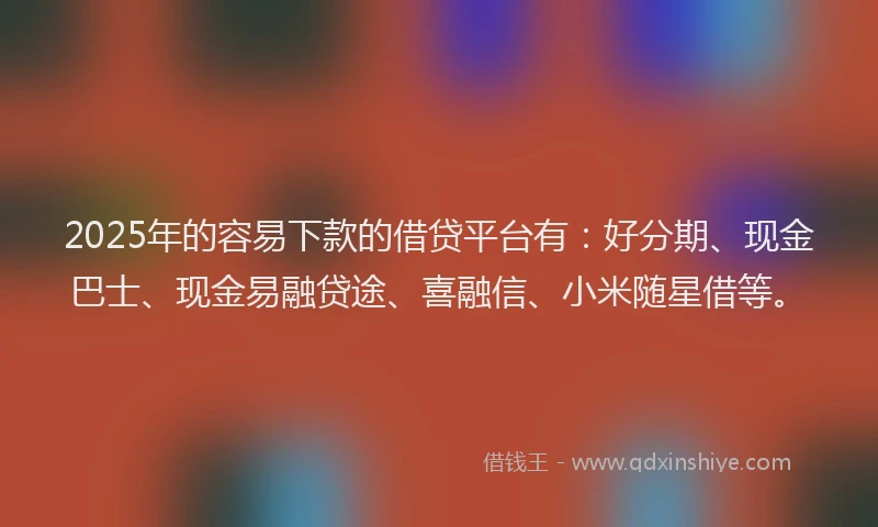 2025年的容易下款的借贷平台有：好分期、现金巴士、现金易融贷途、喜融信、小米随星借等。