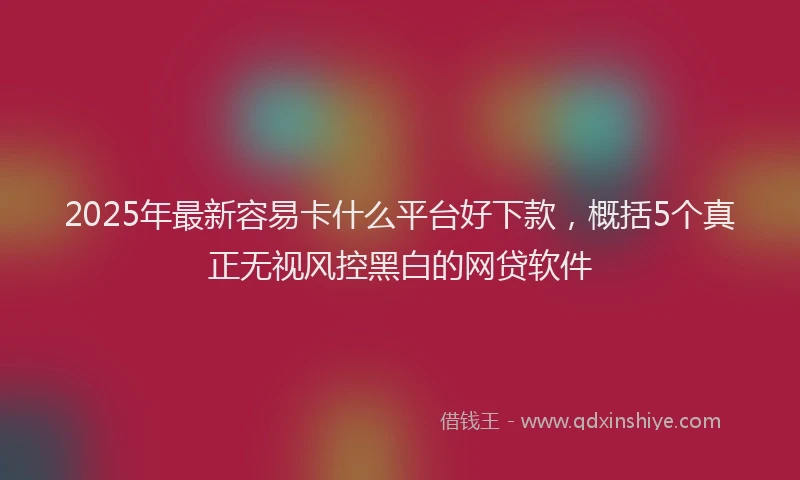 2025年最新容易卡什么平台好下款，概括5个真正无视风控黑白的网贷软件