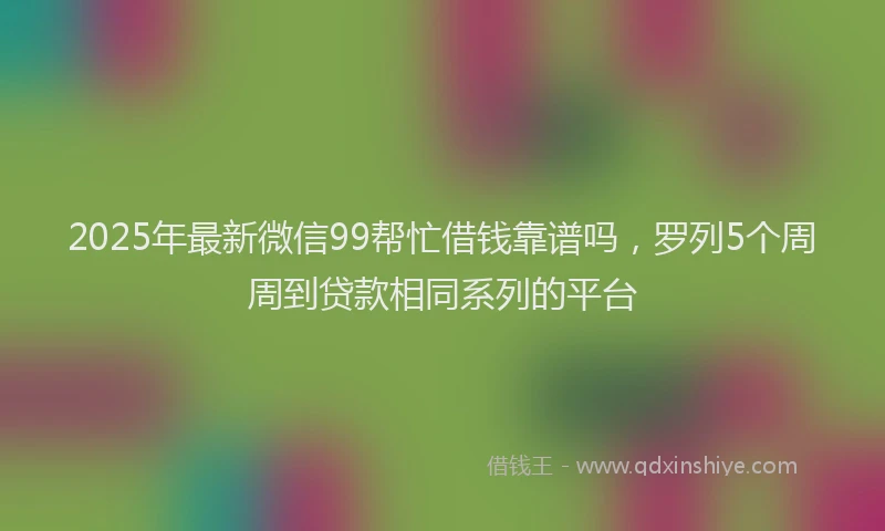 2025年最新微信99帮忙借钱靠谱吗，罗列5个周周到贷款相同系列的平台