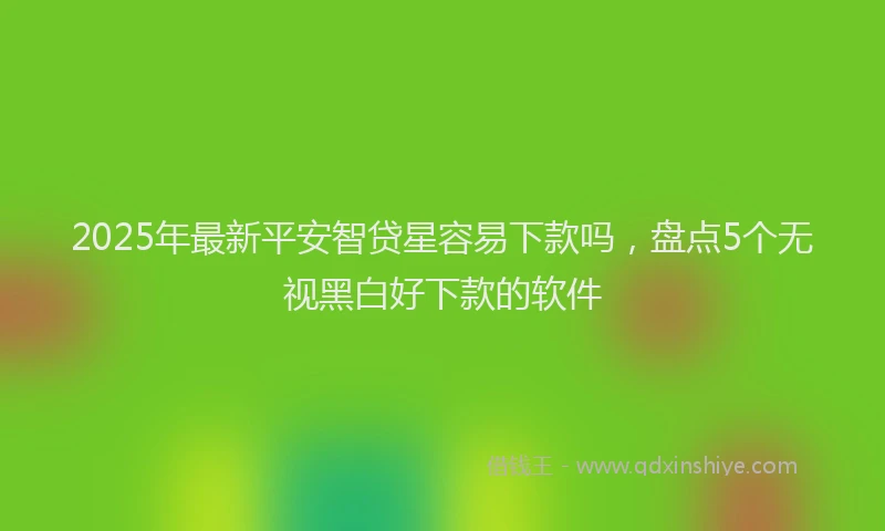 2025年最新平安智贷星容易下款吗，盘点5个无视黑白好下款的软件