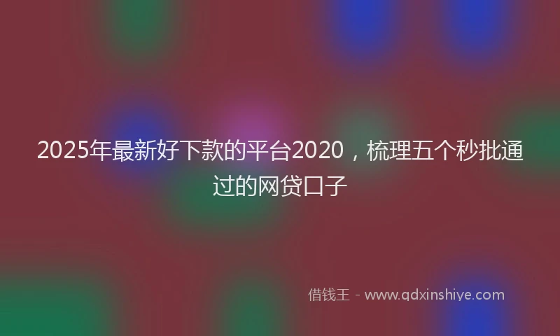2025年最新好下款的平台2020，梳理五个秒批通过的网贷口子