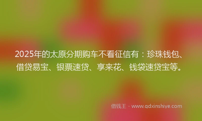 2025年的太原分期购车不看征信有：珍珠钱包、借贷易宝、银票速贷、享来花、钱袋速贷宝等。
