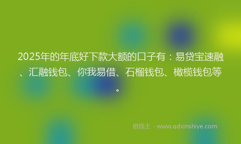 2025年的年底好下款大额的口子有：易贷宝速融、汇融钱包、你我易借、石榴钱包、橄榄钱包等。