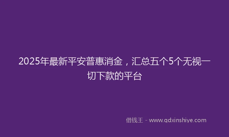 2025年最新平安普惠消金，汇总五个5个无视一切下款的平台