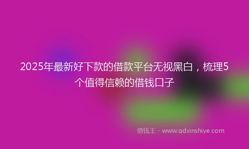 2025年最新好下款的借款平台无视黑白，梳理5个值得信赖的借钱口子