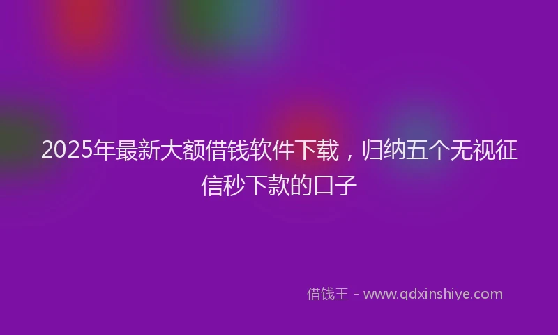 2025年最新大额借钱软件下载，归纳五个无视征信秒下款的口子