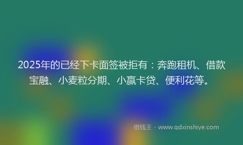 2025年的已经下卡面签被拒有：奔跑租机、借款宝融、小麦粒分期、小赢卡贷、便利花等。