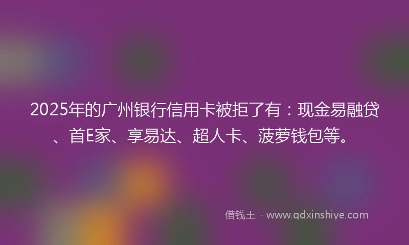 2025年的广州银行信用卡被拒了有：现金易融贷、首E家、享易达、超人卡、菠萝钱包等。
