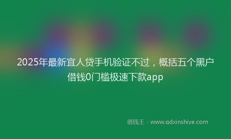 2025年最新宜人贷手机验证不过，概括五个黑户借钱0门槛极速下款app