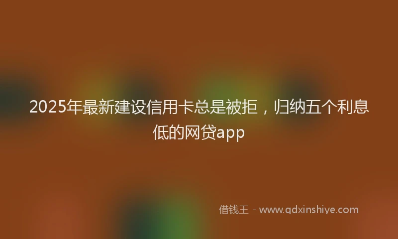2025年最新建设信用卡总是被拒，归纳五个利息低的网贷app