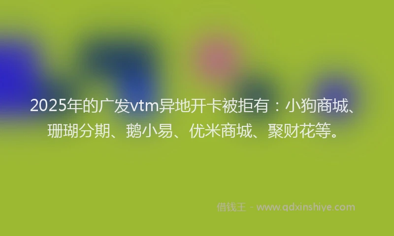 2025年的广发vtm异地开卡被拒有：小狗商城、珊瑚分期、鹅小易、优米商城、聚财花等。