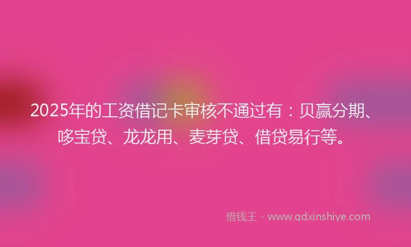 2025年的工资借记卡审核不通过有：贝赢分期、哆宝贷、龙龙用、麦芽贷、借贷易行等。