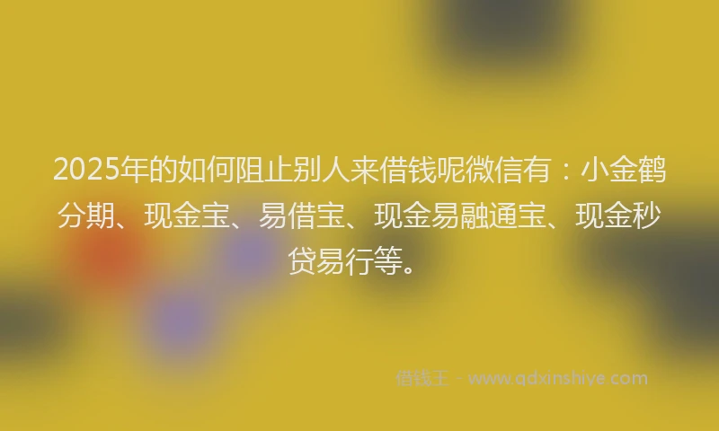 2025年的如何阻止别人来借钱呢微信有：小金鹤分期、现金宝、易借宝、现金易融通宝、现金秒贷易行等。
