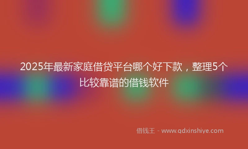 2025年最新家庭借贷平台哪个好下款，整理5个比较靠谱的借钱软件