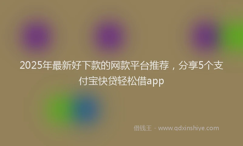 2025年最新好下款的网款平台推荐，分享5个支付宝快贷轻松借app