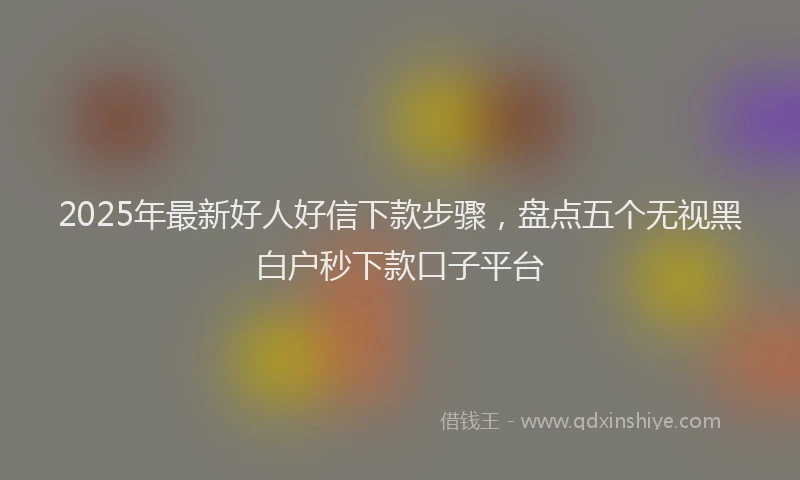 2025年最新好人好信下款步骤，盘点五个无视黑白户秒下款口子平台