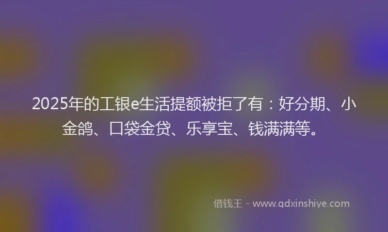 2025年的工银e生活提额被拒了有：好分期、小金鸽、口袋金贷、乐享宝、钱满满等。