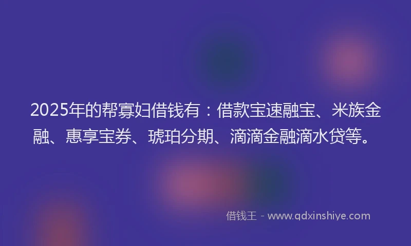 2025年的帮寡妇借钱有：借款宝速融宝、米族金融、惠享宝券、琥珀分期、滴滴金融滴水贷等。