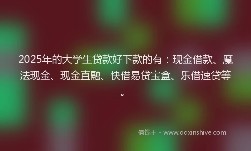2025年的大学生贷款好下款的有：现金借款、魔法现金、现金直融、快借易贷宝盒、乐借速贷等。