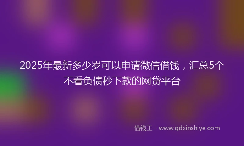 2025年最新多少岁可以申请微信借钱，汇总5个不看负债秒下款的网贷平台