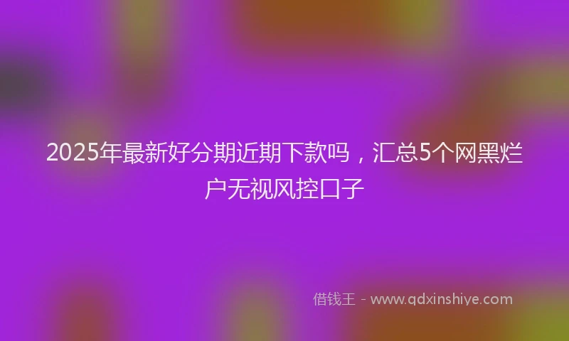 2025年最新好分期近期下款吗，汇总5个网黑烂户无视风控口子