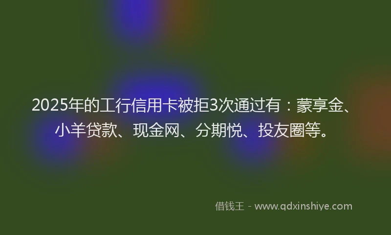 2025年的工行信用卡被拒3次通过有：蒙享金、小羊贷款、现金网、分期悦、投友圈等。