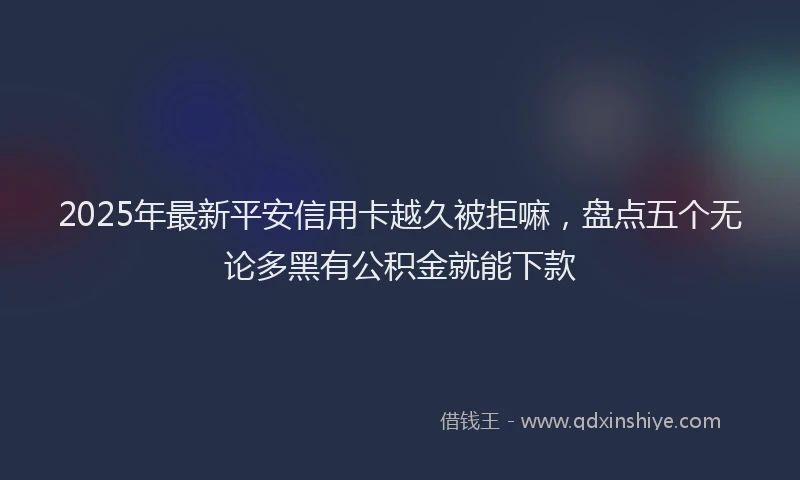 2025年最新平安信用卡越久被拒嘛，盘点五个无论多黑有公积金就能下款