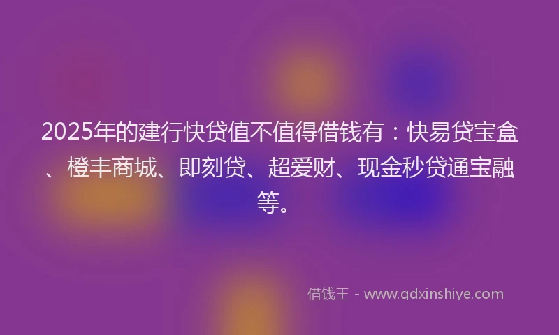 2025年的建行快贷值不值得借钱有：快易贷宝盒、橙丰商城、即刻贷、超爱财、现金秒贷通宝融等。
