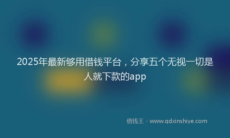 2025年最新够用借钱平台，分享五个无视一切是人就下款的app
