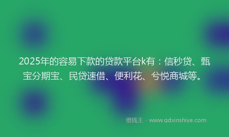 2025年的容易下款的贷款平台k有：信秒贷、甄宝分期宝、民贷速借、便利花、兮悦商城等。