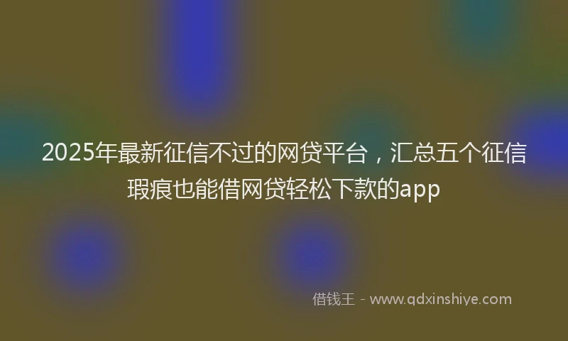 2025年最新征信不过的网贷平台，汇总五个征信瑕疵也能借网贷轻松下款的app