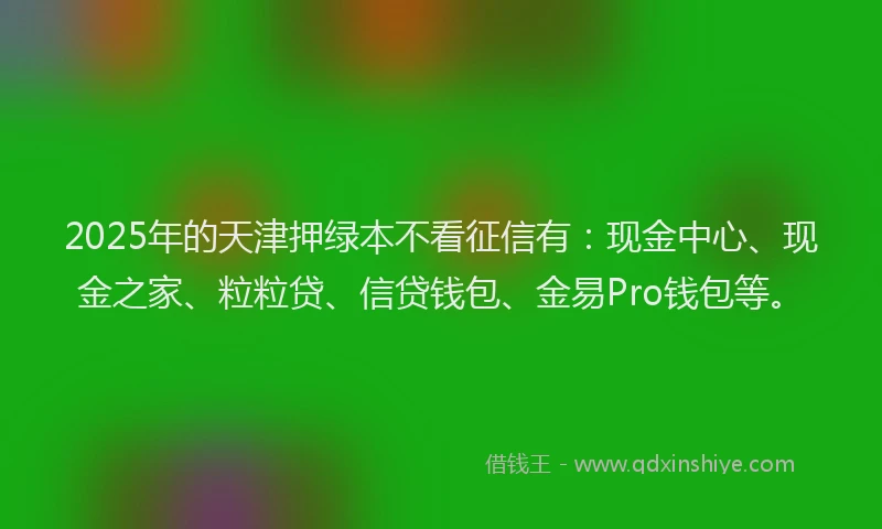 2025年的天津押绿本不看征信有：现金中心、现金之家、粒粒贷、信贷钱包、金易Pro钱包等。