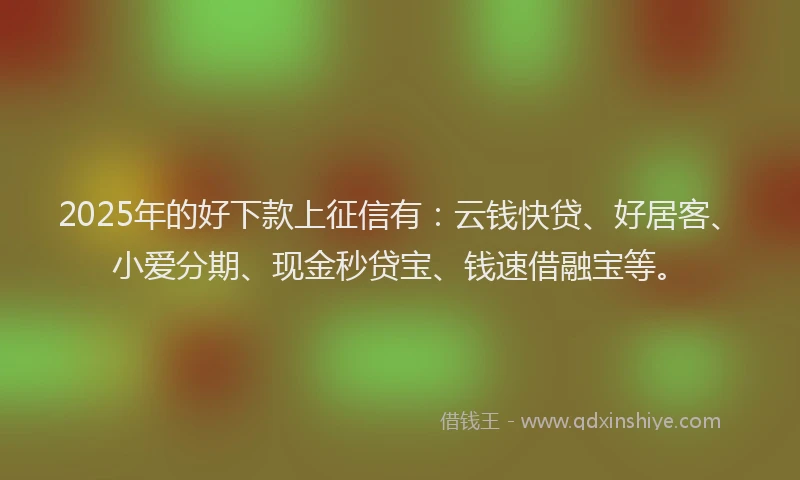 2025年的好下款上征信有：云钱快贷、好居客、小爱分期、现金秒贷宝、钱速借融宝等。