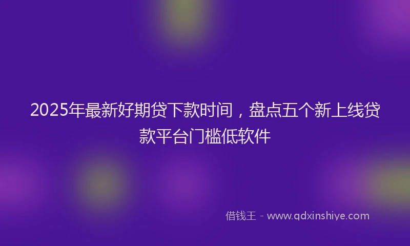 2025年最新好期贷下款时间，盘点五个新上线贷款平台门槛低软件