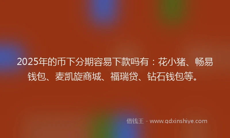 2025年的币下分期容易下款吗有：花小猪、畅易钱包、麦凯旋商城、福瑞贷、钻石钱包等。