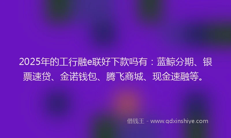 2025年的工行融e联好下款吗有：蓝鲸分期、银票速贷、金诺钱包、腾飞商城、现金速融等。