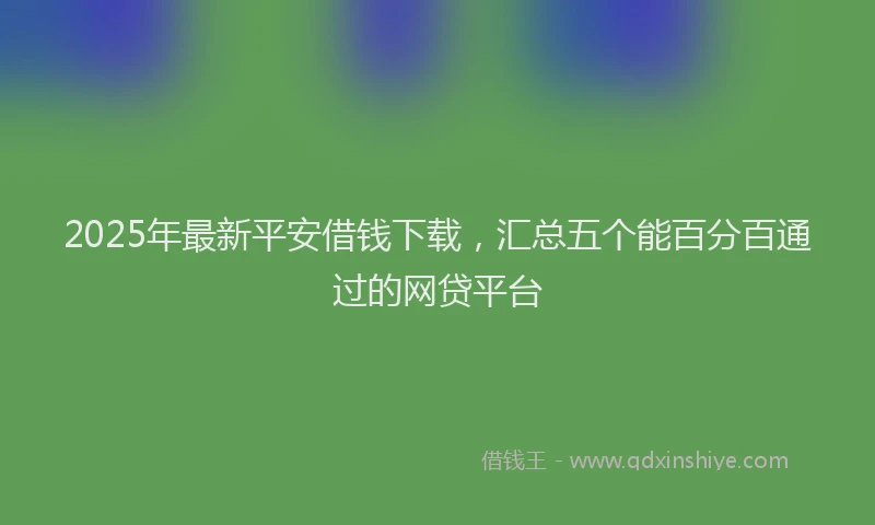 2025年最新平安借钱下载，汇总五个能百分百通过的网贷平台