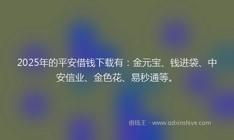 2025年的平安借钱下载有：金元宝、钱进袋、中安信业、金色花、易秒通等。