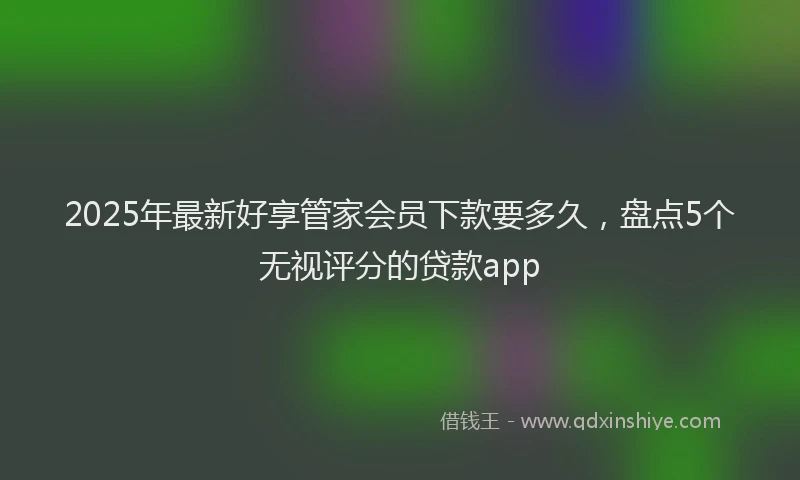 2025年最新好享管家会员下款要多久，盘点5个无视评分的贷款app