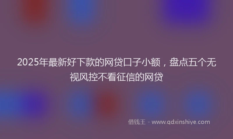 2025年最新好下款的网贷口子小额，盘点五个无视风控不看征信的网贷
