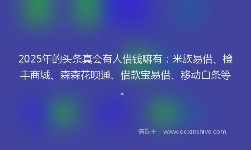 2025年的头条真会有人借钱嘛有：米族易借、橙丰商城、森森花呗通、借款宝易借、移动白条等。