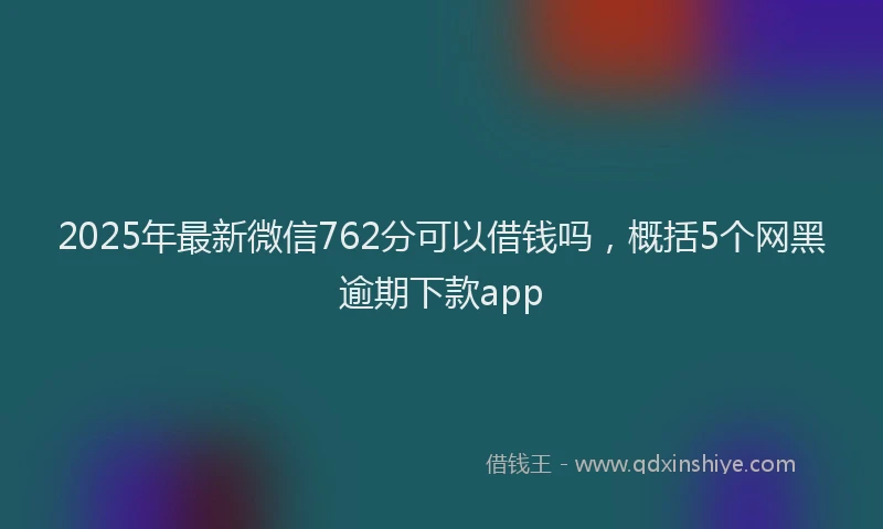 2025年最新微信762分可以借钱吗，概括5个网黑逾期下款app