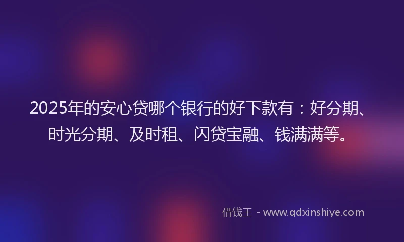 2025年的安心贷哪个银行的好下款有：好分期、时光分期、及时租、闪贷宝融、钱满满等。