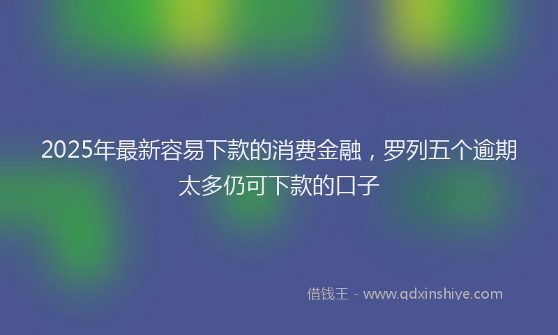 2025年最新容易下款的消费金融，罗列五个逾期太多仍可下款的口子