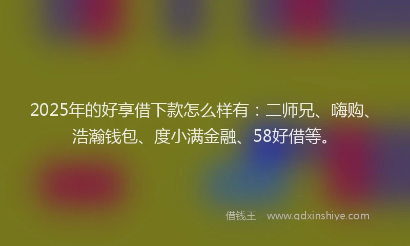 2025年的好享借下款怎么样有：二师兄、嗨购、浩瀚钱包、度小满金融、58好借等。