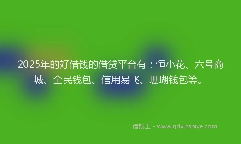 2025年的好借钱的借贷平台有：恒小花、六号商城、全民钱包、信用易飞、珊瑚钱包等。