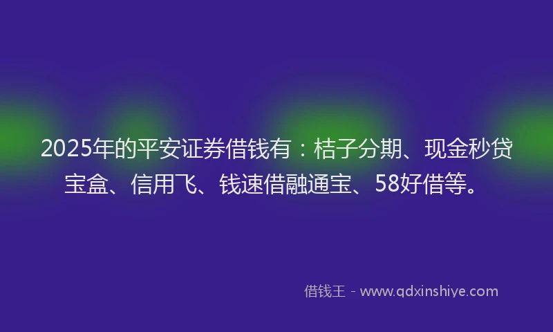 2025年的平安证券借钱有：桔子分期、现金秒贷宝盒、信用飞、钱速借融通宝、58好借等。