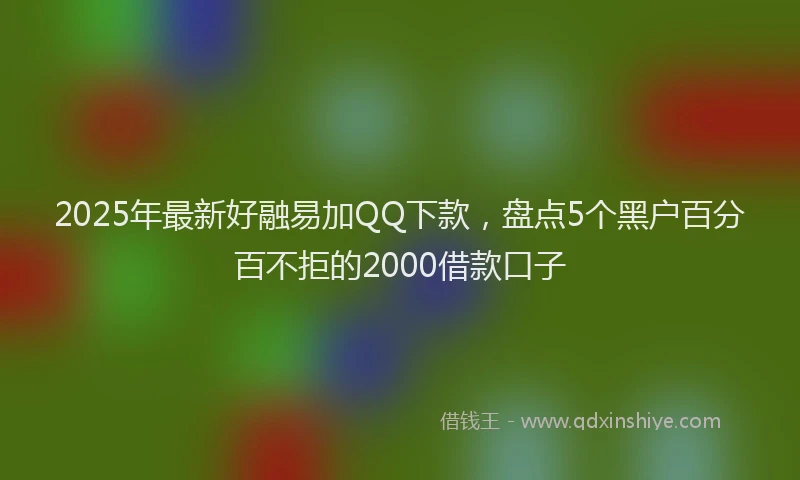 2025年最新好融易加QQ下款，盘点5个黑户百分百不拒的2000借款口子